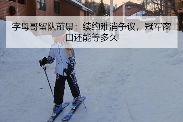 字母哥留队前景：续约难消争议，冠军窗口还能等多久